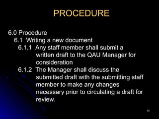 5555
PROCEDURE
6.0 Procedure
6.1 Writing a new document
6.1.1 Any staff member shall submit a
written draft to the QAU Manager for
consideration
6.1.2 The Manager shall discuss the
submitted draft with the submitting staff
member to make any changes
necessary prior to circulating a draft for
review.
 