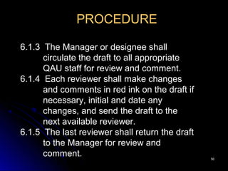 5656
PROCEDURE
6.1.3 The Manager or designee shall
circulate the draft to all appropriate
QAU staff for review and comment.
6.1.4 Each reviewer shall make changes
and comments in red ink on the draft if
necessary, initial and date any
changes, and send the draft to the
next available reviewer.
6.1.5 The last reviewer shall return the draft
to the Manager for review and
comment.
 