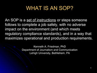 88
WHAT IS AN SOP?
An SOP is a set of instructions or steps someone
follows to complete a job safely, with no adverse
impact on the environment (and which meets
regulatory compliance standards), and in a way that
maximizes operational and production requirements.
Kenneth A. Friedman, PhD
Department of Journalism and Communication
Lehigh University, Bethlehem, PA
 