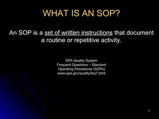 99
WHAT IS AN SOP?
An SOP is a set of written instructions that document
a routine or repetitive activity.
EPA Quality System
Frequent Questions – Standard
Operating Procedures (SOPs)
www.epa.gov/quality/faq7.html
 