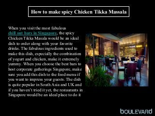 How to make spicy Chicken Tikka Massala
 
When you visit the most fabulous 
chill out bars in Singapore, the spicy 
Chicken Tikka Masala would be an ideal 
dish to order along with your favorite 
drinks. The fabulous ingredients used to 
make this dish, especially the combination 
of yogurt and chicken, make it extremely 
yummy. When you choose the best bars to 
host corporate gatherings Singapore, make 
sure you add this dish to the food menu if 
you want to impress your guests. The dish 
is quite popular in South Asia and UK and 
if you haven’t tried it yet, the restaurants in 
Singapore would be an ideal place to do it
 