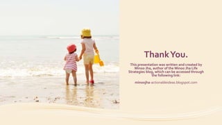 ThankYou.
This presentation was written and created by
Minoo Jha, author of the Minoo Jha Life
Strategies blog, which can be accessed through
the following link:
minoojha-actionableideas.blogspot.com
 