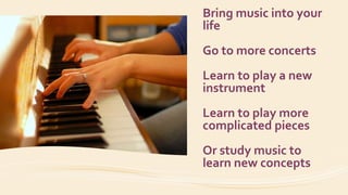 Bring music into your
life
Go to more concerts
Learn to play a new
instrument
Learn to play more
complicated pieces
Or study music to
learn new concepts
 