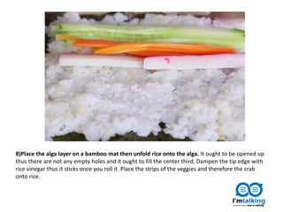 8)Place the alga layer on a bamboo mat then unfold rice onto the alga. It ought to be opened up
thus there are not any empty holes and it ought to fill the center third. Dampen the tip edge with
rice vinegar thus it sticks once you roll it. Place the strips of the veggies and therefore the crab
onto rice.
 