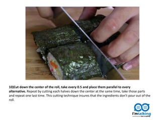 10)Cut down the center of the roll, take every 0.5 and place them parallel to every
alternative. Repeat by cutting each halves down the center at the same time, take those parts
and repeat one last time. This cutting technique insures that the ingredients don’t pour out of the
roll.
 