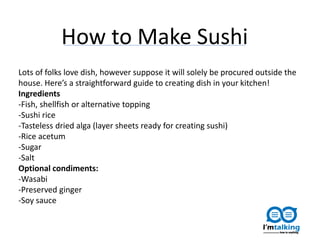 Lots of folks love dish, however suppose it will solely be procured outside the
house. Here’s a straightforward guide to creating dish in your kitchen!
Ingredients
-Fish, shellfish or alternative topping
-Sushi rice
-Tasteless dried alga (layer sheets ready for creating sushi)
-Rice acetum
-Sugar
-Salt
Optional condiments:
-Wasabi
-Preserved ginger
-Soy sauce
How to Make Sushi
 
