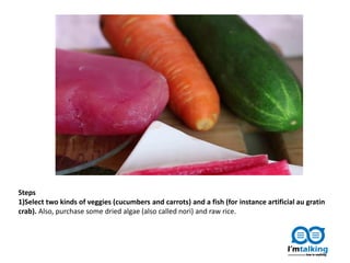 Steps
1)Select two kinds of veggies (cucumbers and carrots) and a fish (for instance artificial au gratin
crab). Also, purchase some dried algae (also called nori) and raw rice.
 