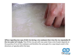 2)Place regarding two cups of dish rice during a rice cookware then rinse the rice repeatedly till
the rice water isn’t cloudy. Then fill the rice pot with new water (how a lot of water depends on
the quantity of rice of the cookware and therefore the same goes for a way long to cook it; the
directions ar typically within the box).
 