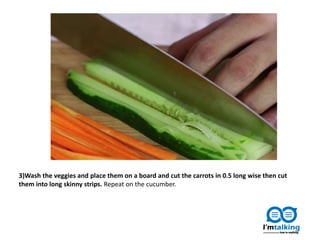 3)Wash the veggies and place them on a board and cut the carrots in 0.5 long wise then cut
them into long skinny strips. Repeat on the cucumber.
 
