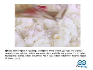 6)Take a bowl and pour in regarding 2 tablespoons of rice acetum. you’ll add a lot of or less
depends on your style buds and the way separated you would like your grains or rice. it’s higher
to place in less at once and add a lot of later. Add in sugar and salt and stir till it dissolves (repeat
till it tastes good).
 