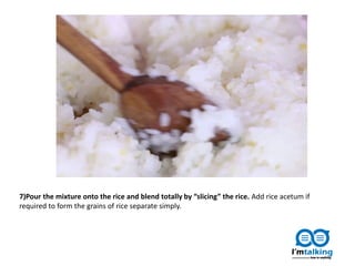 7)Pour the mixture onto the rice and blend totally by “slicing” the rice. Add rice acetum if
required to form the grains of rice separate simply.
 