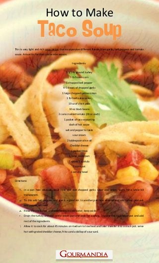 www.Gourmandia.com
How to Make
Taco Soup
This is very light and rich soup recipe that incorporates different flavors from garlic, bell peppers and tomato
sauce. A must try for that cold winter season.
Ingredients:
1 1/2 lb ground turkey
1 lb frozen corn
1 chopped bell pepper
4-5 cloves of chopped garlic
1 large chopped yellow onion
1 lb fresh salsa sauce
19 oz of chick peas
30 oz black beans
2 cans crushed tomato (28 oz each)
1 packet of taco seasoning
dash of hot sauce
salt and pepper to taste
sour cream
2 tablespoon olive oil
Cheddar cheese
1 packet fritos
1 large saute pan
1 spoon 1 spatula
1 crockpot
1 serving bowl
Directions:
In a pan heat olive oil, let it heat and add chopped garlic. Later add onion, saute for a while till
transparent.
To this add bell peppers and give it a good stir. In another pan heat olive oil and add turkey. Add salt
and pepper, stir well.
Rinse the chick peas and black beans in cold water, keep aside.
Drain the turkey and add to the onion pan and cook for a while. Transfer this to a larger pot and add
rest of the ingredients.
Allow it to cook for about 45 minutes on medium to low heat and later transfer it to a crock pot. serve
hot with grated cheddar cheese, fritos and a dollop of sour curd.
 