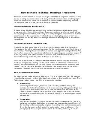 How to Make Technical Meetings Productive
Technical transcription has always had huge demand from corporate entities. In day-
to-day running, businesses deal with many kinds of communication involving highly
technical information, which would need to be transcribed for improving business
performance. One of these communications is meetings.
Corporate Meetings are Necessary
If there is one thing companies count on for lubricating the myriad systems and
processes within them, it is meetings. Corporate meetings can help in stock taking,
re-assigning responsibilities, redefining roles and getting the point across to multiple
departments in the organization. Technical issues relating to product or service
development are mostly discussed through interactive meetings rich in multimedia
capabilities.
Unplanned Meetings Can Waste Time
Meetings can also waste time, if they aren’t held professionally. That depends on
how you and the other participants prepare for the meeting, and how they behave in
the meeting. Meetings have been often perceived as a gigantic wastage of time. And
that’s often because the organizers fall short in the planning and execution stages. A
survey by Salary.com a few years back revealed that professionals in the US
believed meetings to be the prime destroyer of productivity.
However, experts such as Professor Albert Mehrabian have always believed that
meetings can provide amazing results which written or telephonic communication
cannot, since the written word can only convey 7% of the intended “meaning and
feeling.” Verbal communication can only convey 38% while the remaining 55% is
reportedly conveyed through non-verbal signals and facial expression.
Keys to Successful Meetings
So meetings can make a positive difference. First of all make sure that the meeting
is absolutely necessary and would actually contribute to dealing with the issue. Then,
follow these logical steps – the 5 Ps of a successful meeting:
• Punctuality
This is important for you, the head of the meeting and the others, the
participants. Not only does failure in this unnecessarily delay proceedings, but
it gives the indication that time really isn’t valued in your company. If you
cannot ensure a meeting takes place on time, how can you make the whole
organization run efficiently and cut short on wastage? It de-motivates sincere
participants.
• Preparation
Getting the homework done well before the meeting takes place is critical. It
really is a no-brainer that failure to prepare can compromise the efficiency of
the meeting and unnecessarily lengthen it, wasting time and resources again.
If you don’t prepare well, it gives the participants – your employees – the
wrong signal, that you just haven’t taken the meeting seriously. It would
 