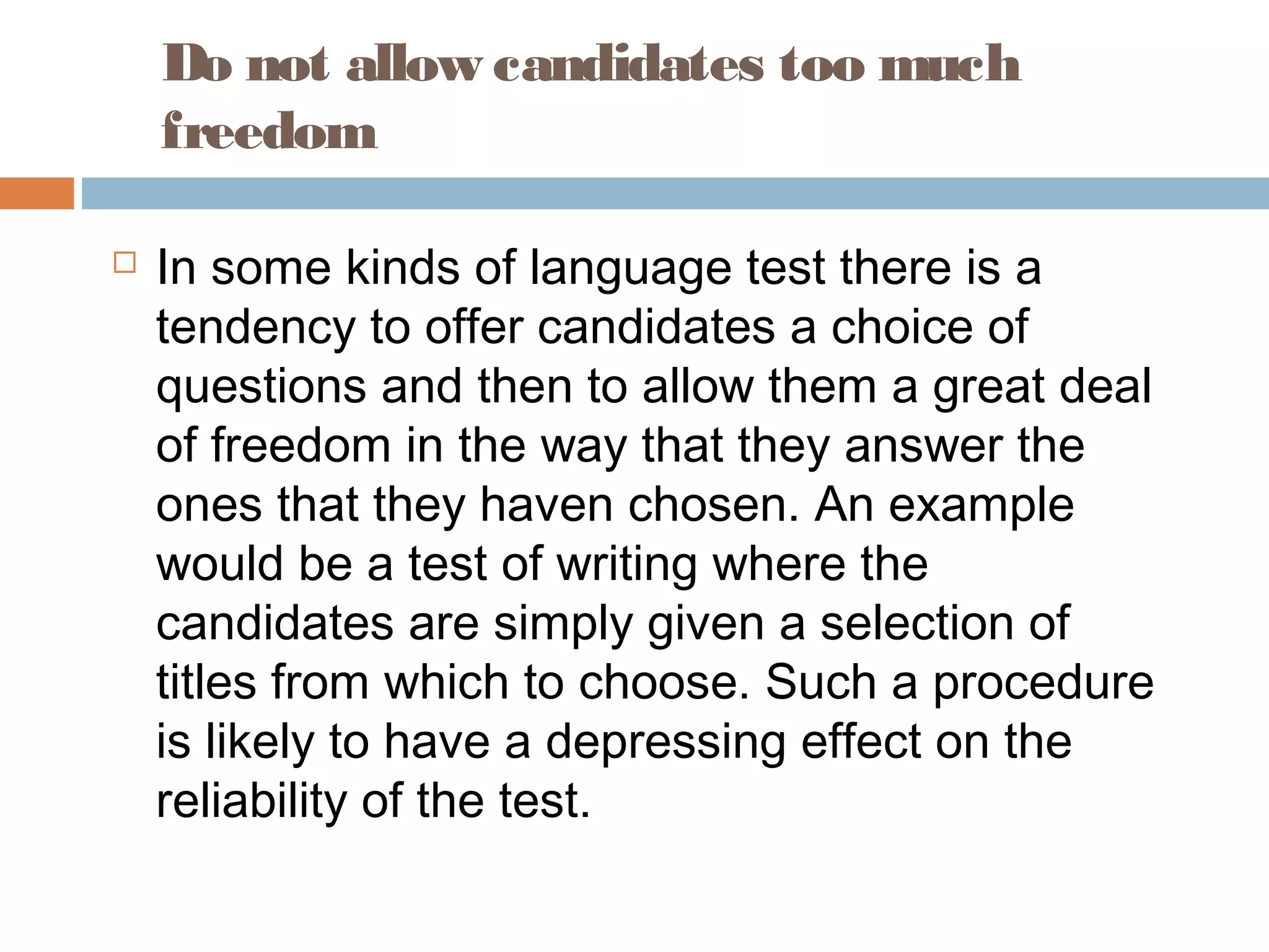 Do not allow candidates too much 
freedom 
 In some kinds of language test there is a 
tendency to offer candidates a choice of 
questions and then to allow them a great deal 
of freedom in the way that they answer the 
ones that they haven chosen. An example 
would be a test of writing where the 
candidates are simply given a selection of 
titles from which to choose. Such a procedure 
is likely to have a depressing effect on the 
reliability of the test. 
 