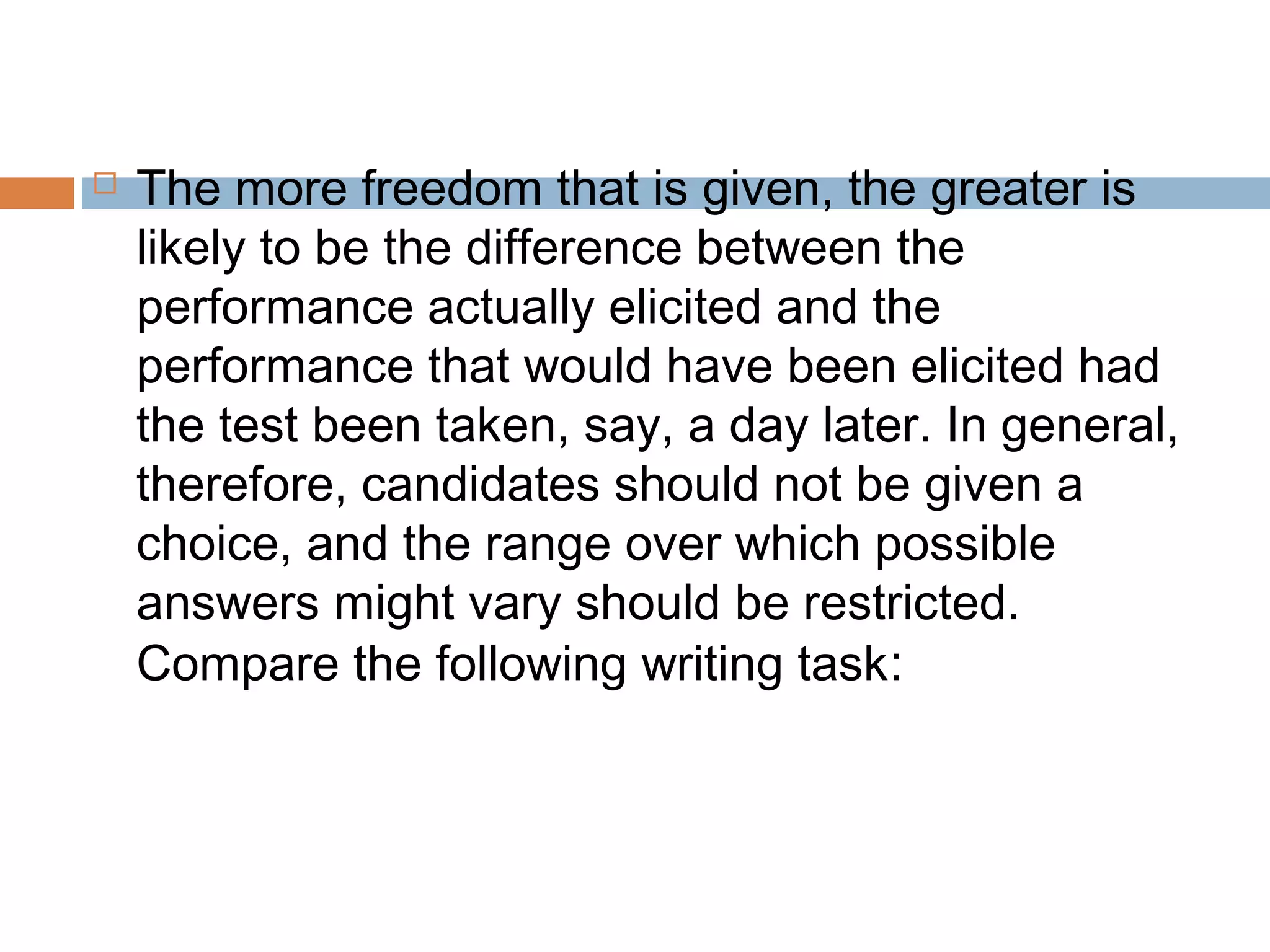  The more freedom that is given, the greater is 
likely to be the difference between the 
performance actually elicited and the 
performance that would have been elicited had 
the test been taken, say, a day later. In general, 
therefore, candidates should not be given a 
choice, and the range over which possible 
answers might vary should be restricted. 
Compare the following writing task: 
 
