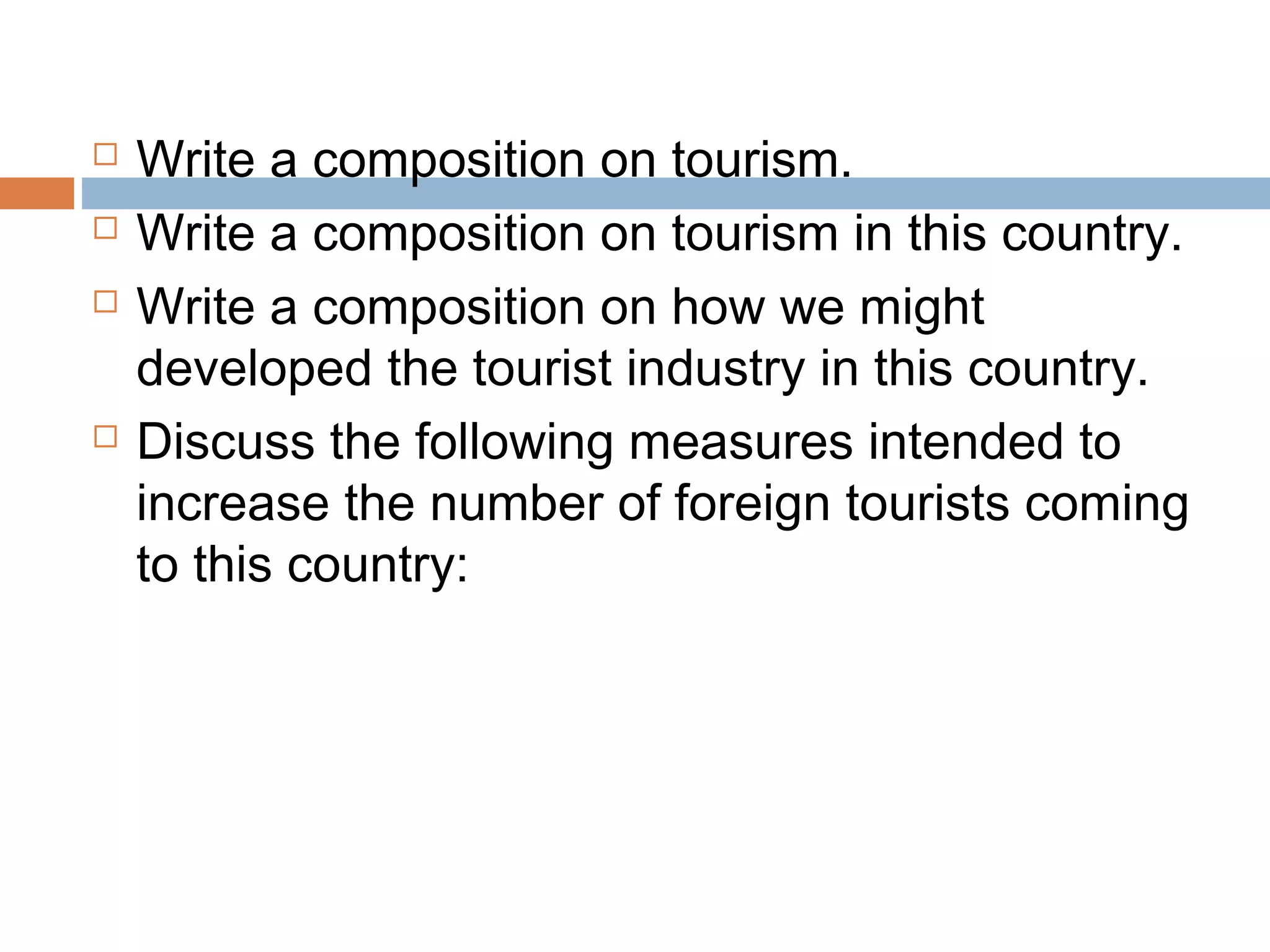  Write a composition on tourism. 
 Write a composition on tourism in this country. 
 Write a composition on how we might 
developed the tourist industry in this country. 
 Discuss the following measures intended to 
increase the number of foreign tourists coming 
to this country: 
 