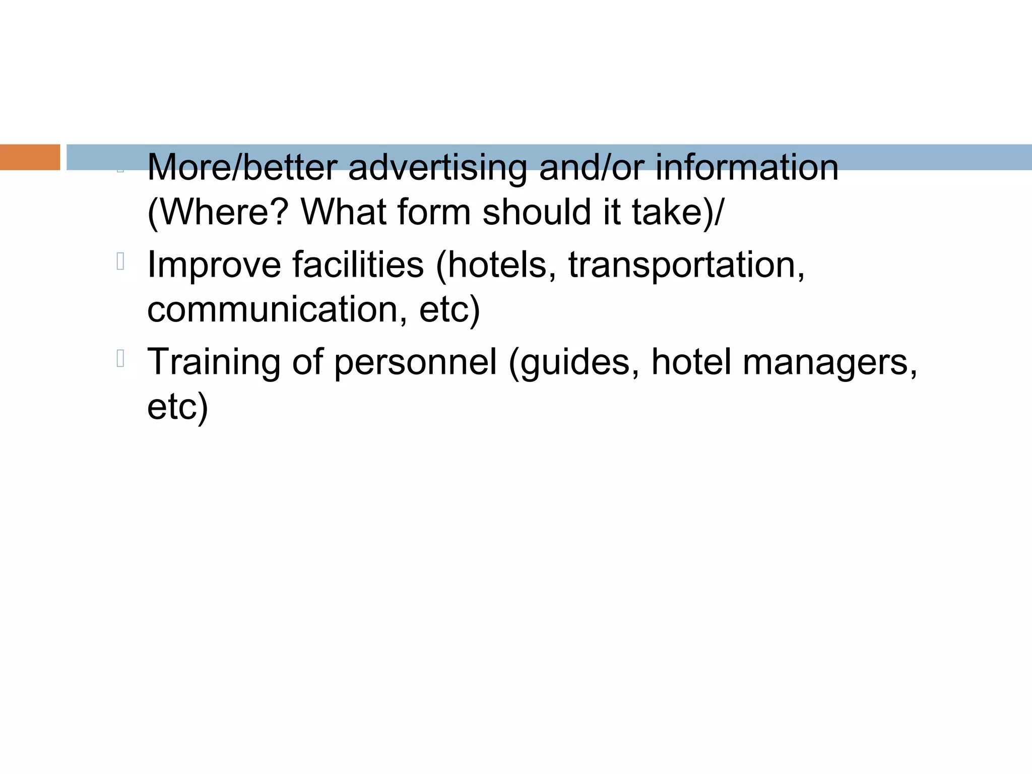  More/better advertising and/or information 
(Where? What form should it take)/ 
 Improve facilities (hotels, transportation, 
communication, etc) 
 Training of personnel (guides, hotel managers, 
etc) 
 