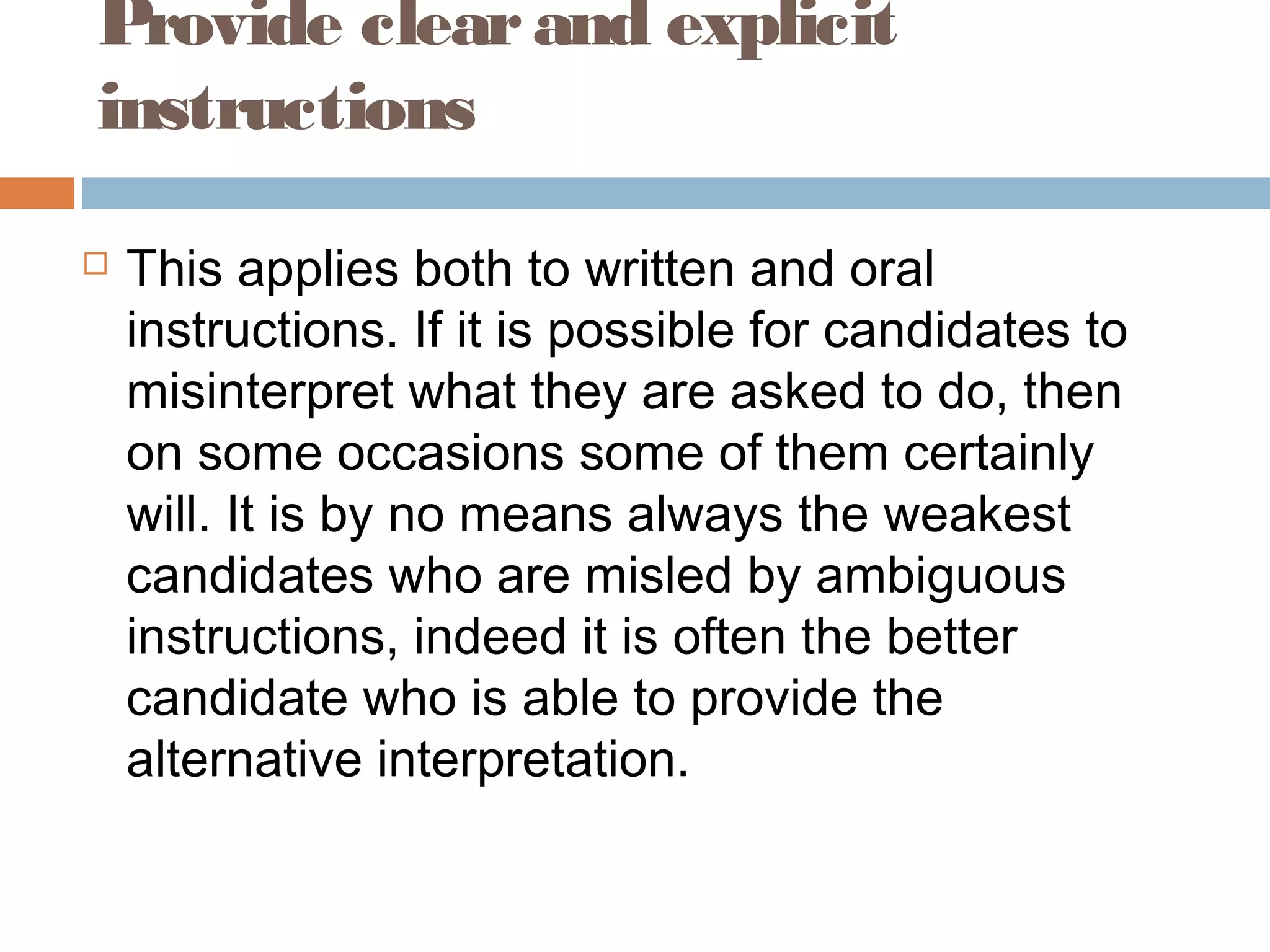 Provide clear and explicit 
instructions 
 This applies both to written and oral 
instructions. If it is possible for candidates to 
misinterpret what they are asked to do, then 
on some occasions some of them certainly 
will. It is by no means always the weakest 
candidates who are misled by ambiguous 
instructions, indeed it is often the better 
candidate who is able to provide the 
alternative interpretation. 
 