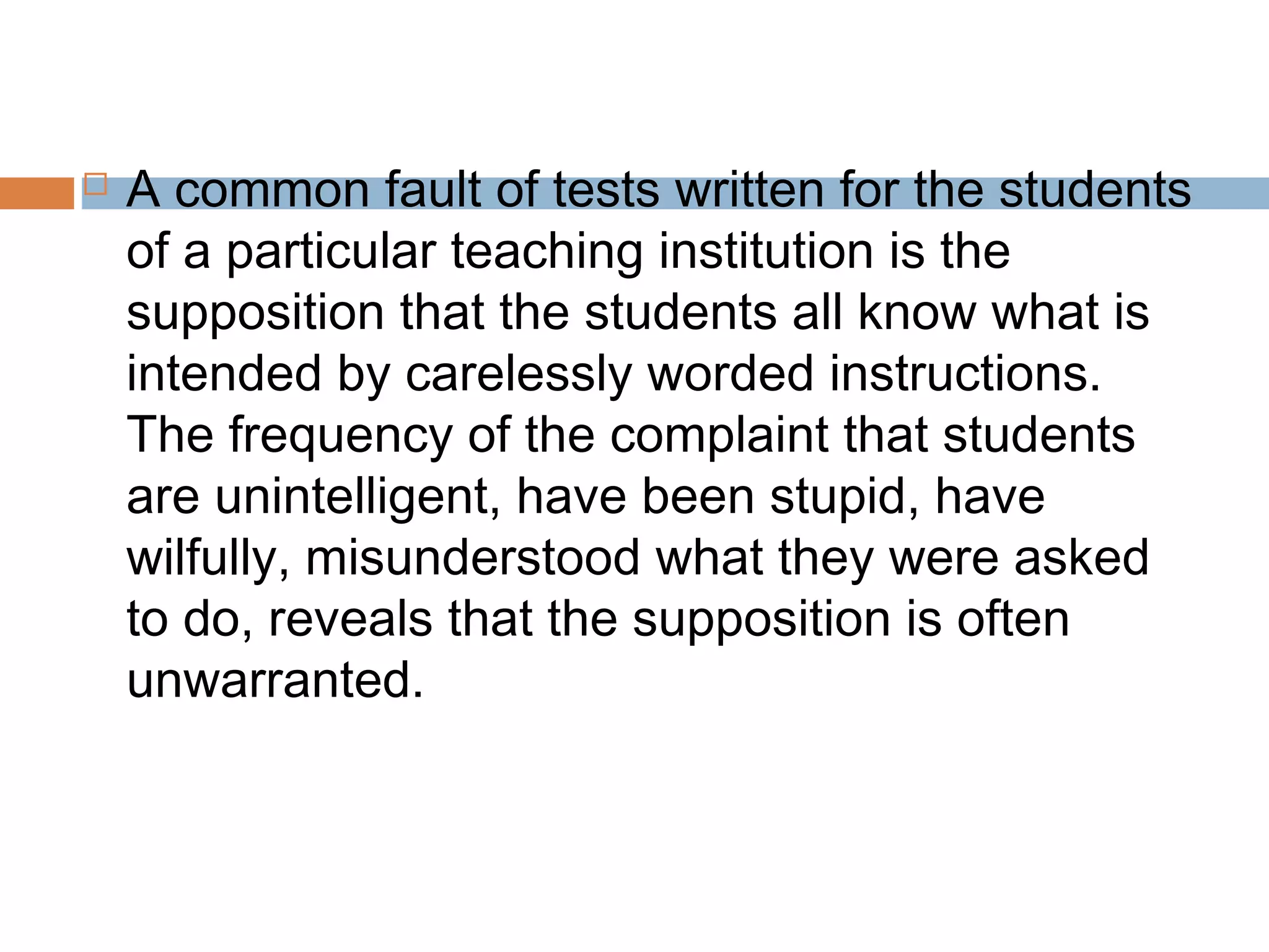  A common fault of tests written for the students 
of a particular teaching institution is the 
supposition that the students all know what is 
intended by carelessly worded instructions. 
The frequency of the complaint that students 
are unintelligent, have been stupid, have 
wilfully, misunderstood what they were asked 
to do, reveals that the supposition is often 
unwarranted. 
 
