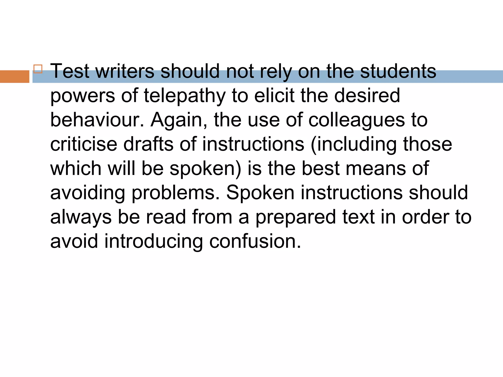  Test writers should not rely on the students 
powers of telepathy to elicit the desired 
behaviour. Again, the use of colleagues to 
criticise drafts of instructions (including those 
which will be spoken) is the best means of 
avoiding problems. Spoken instructions should 
always be read from a prepared text in order to 
avoid introducing confusion. 
 