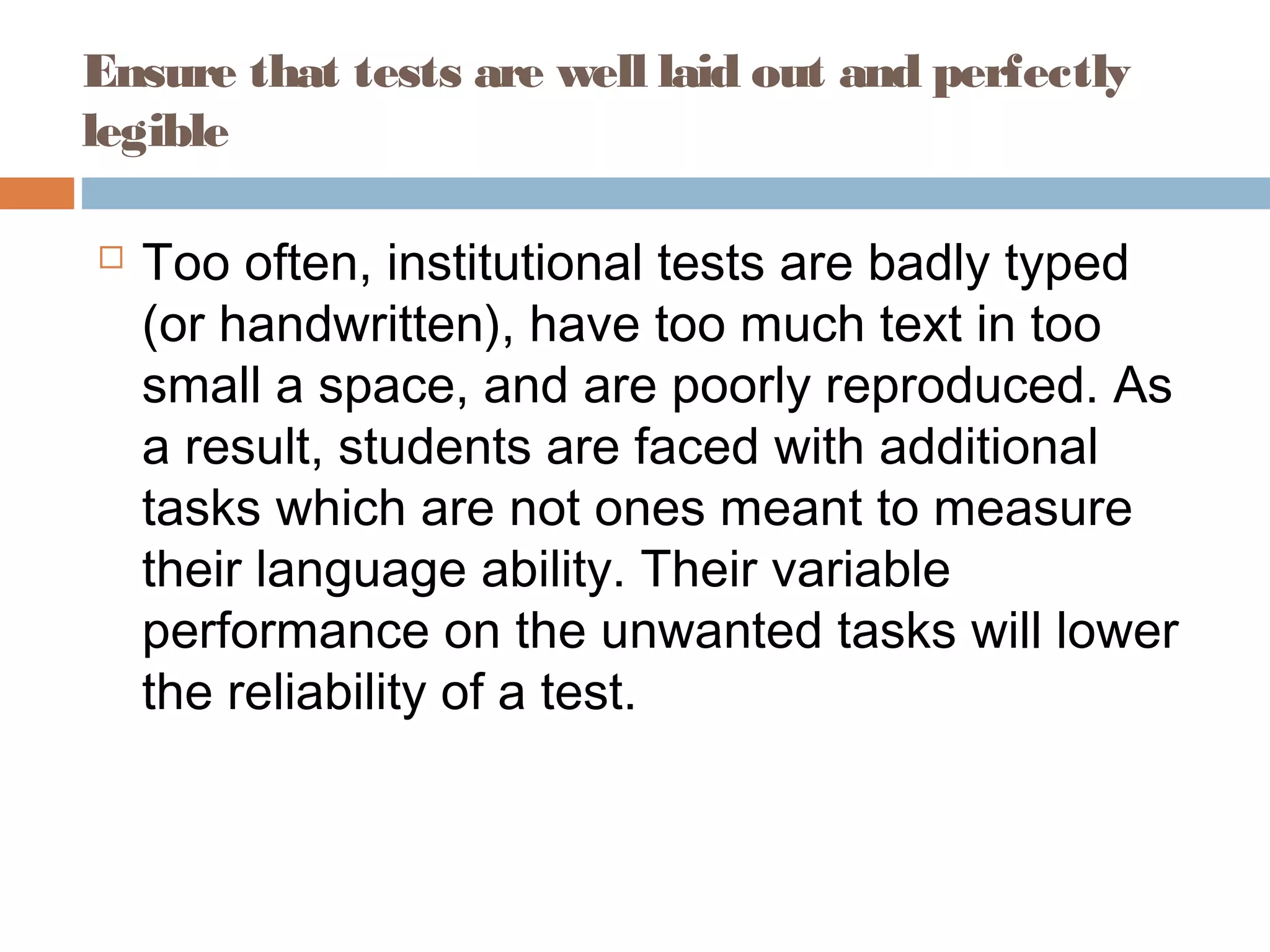 Ensure that tests are well laid out and perfectly 
legible 
 Too often, institutional tests are badly typed 
(or handwritten), have too much text in too 
small a space, and are poorly reproduced. As 
a result, students are faced with additional 
tasks which are not ones meant to measure 
their language ability. Their variable 
performance on the unwanted tasks will lower 
the reliability of a test. 
 