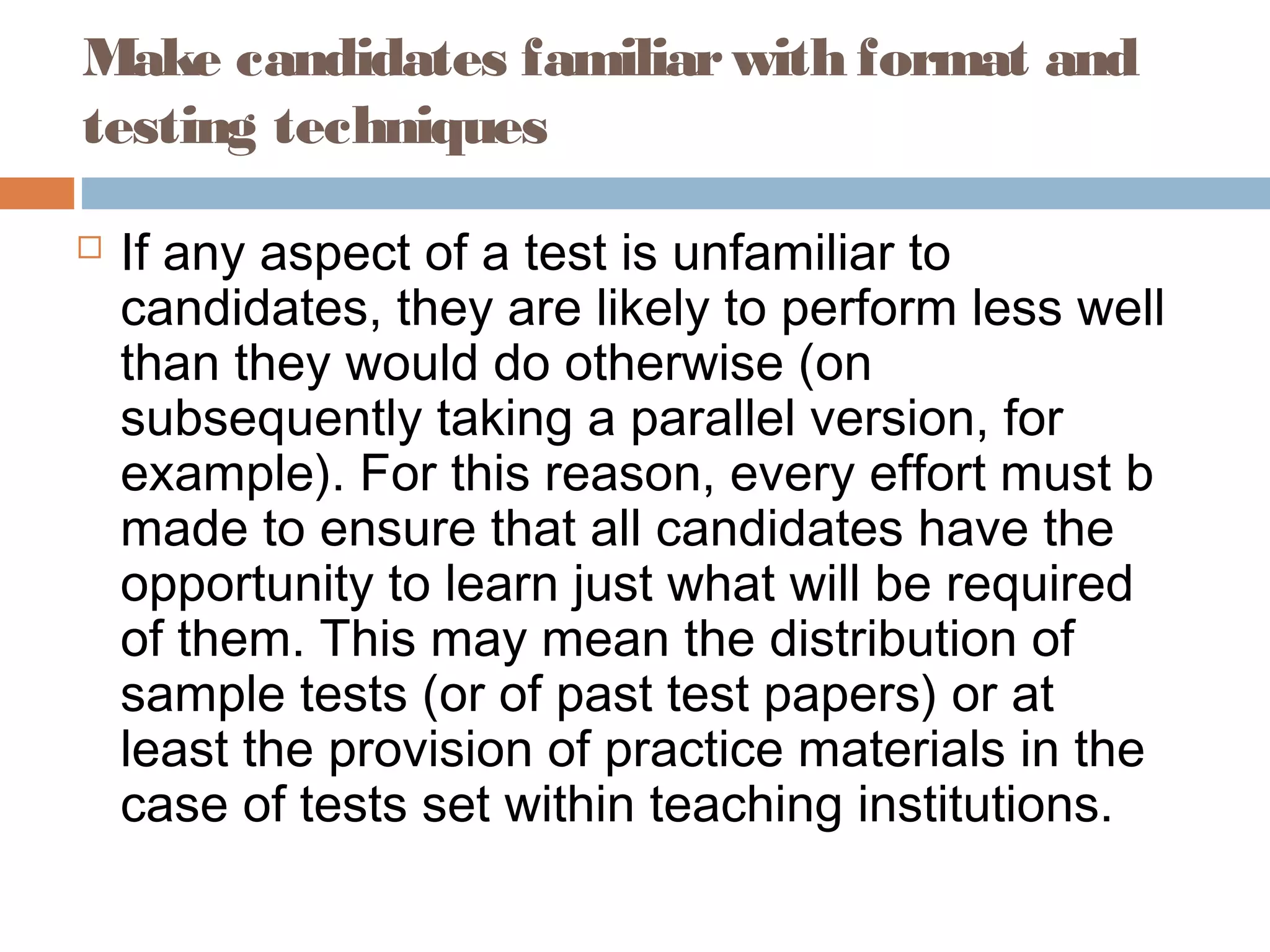 Make candidates familiar with format and 
testing techniques 
 If any aspect of a test is unfamiliar to 
candidates, they are likely to perform less well 
than they would do otherwise (on 
subsequently taking a parallel version, for 
example). For this reason, every effort must b 
made to ensure that all candidates have the 
opportunity to learn just what will be required 
of them. This may mean the distribution of 
sample tests (or of past test papers) or at 
least the provision of practice materials in the 
case of tests set within teaching institutions. 
 