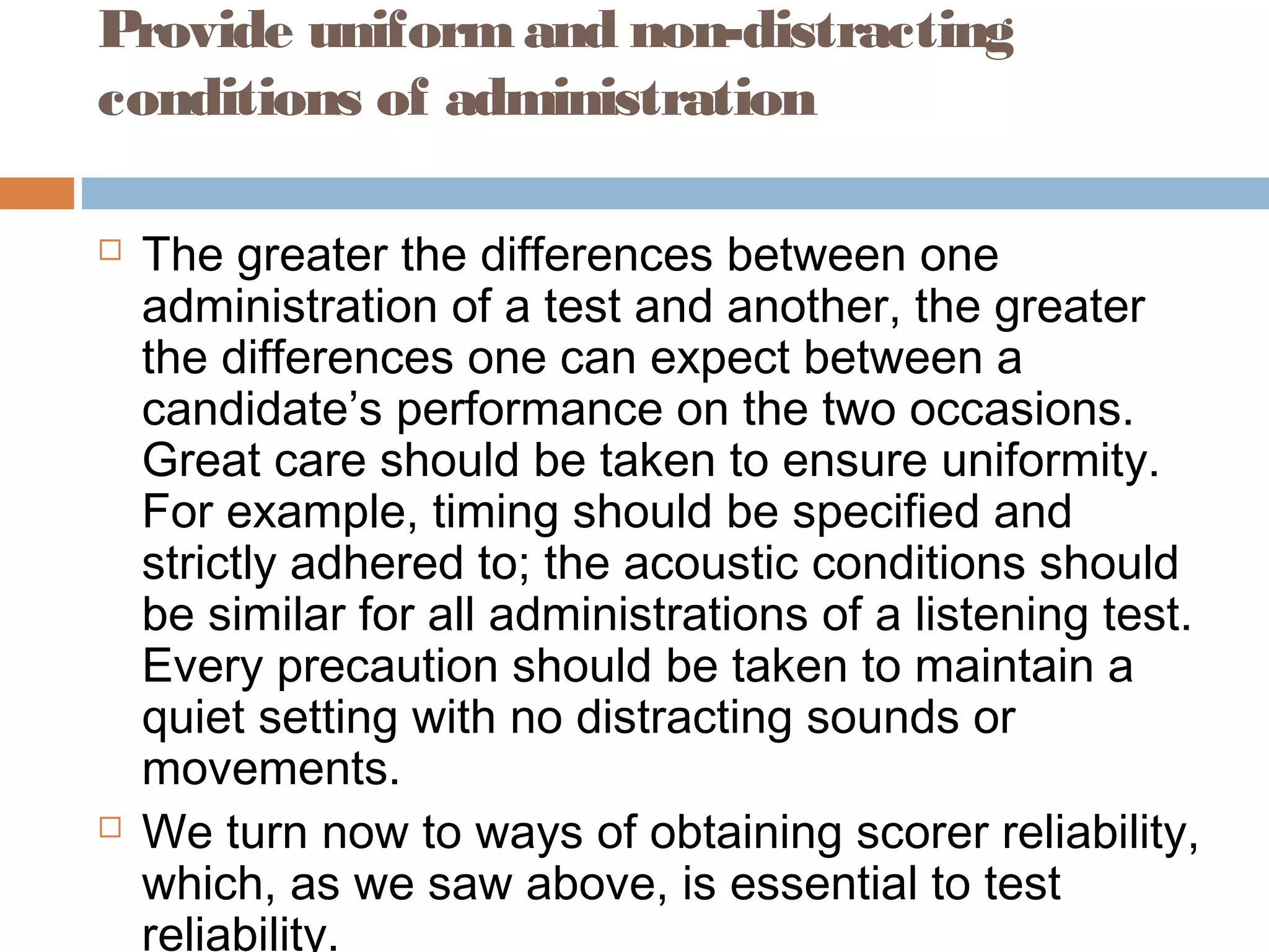 Provide uniform and non-distracting 
conditions of administration 
 The greater the differences between one 
administration of a test and another, the greater 
the differences one can expect between a 
candidate’s performance on the two occasions. 
Great care should be taken to ensure uniformity. 
For example, timing should be specified and 
strictly adhered to; the acoustic conditions should 
be similar for all administrations of a listening test. 
Every precaution should be taken to maintain a 
quiet setting with no distracting sounds or 
movements. 
 We turn now to ways of obtaining scorer reliability, 
which, as we saw above, is essential to test 
reliability. 
 