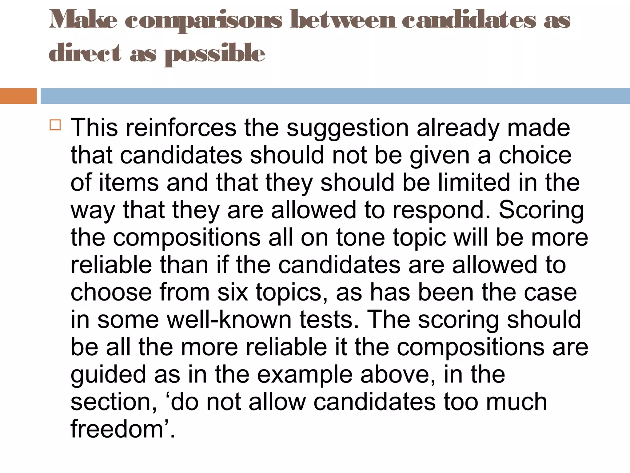 Make comparisons between candidates as 
direct as possible 
 This reinforces the suggestion already made 
that candidates should not be given a choice 
of items and that they should be limited in the 
way that they are allowed to respond. Scoring 
the compositions all on tone topic will be more 
reliable than if the candidates are allowed to 
choose from six topics, as has been the case 
in some well-known tests. The scoring should 
be all the more reliable it the compositions are 
guided as in the example above, in the 
section, ‘do not allow candidates too much 
freedom’. 
 