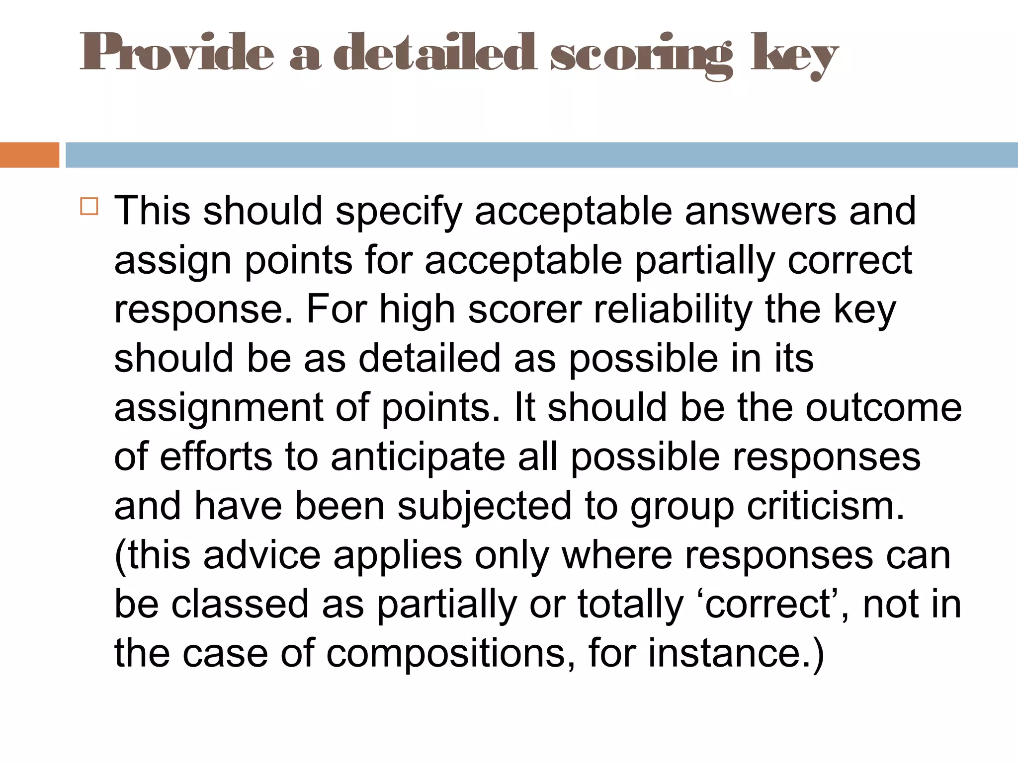 Provide a detailed scoring key 
 This should specify acceptable answers and 
assign points for acceptable partially correct 
response. For high scorer reliability the key 
should be as detailed as possible in its 
assignment of points. It should be the outcome 
of efforts to anticipate all possible responses 
and have been subjected to group criticism. 
(this advice applies only where responses can 
be classed as partially or totally ‘correct’, not in 
the case of compositions, for instance.) 
 