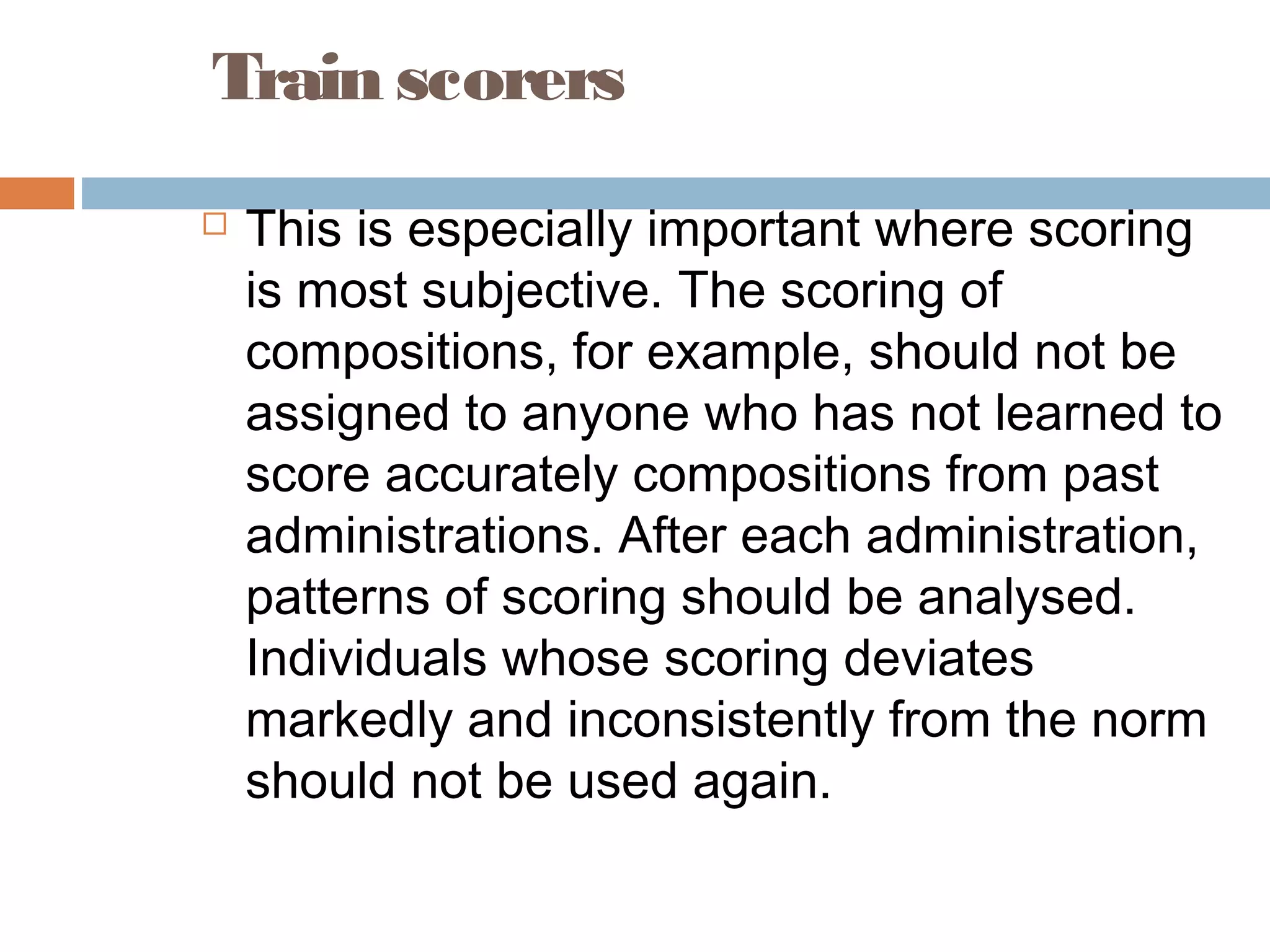 Train scorers 
 This is especially important where scoring 
is most subjective. The scoring of 
compositions, for example, should not be 
assigned to anyone who has not learned to 
score accurately compositions from past 
administrations. After each administration, 
patterns of scoring should be analysed. 
Individuals whose scoring deviates 
markedly and inconsistently from the norm 
should not be used again. 
 