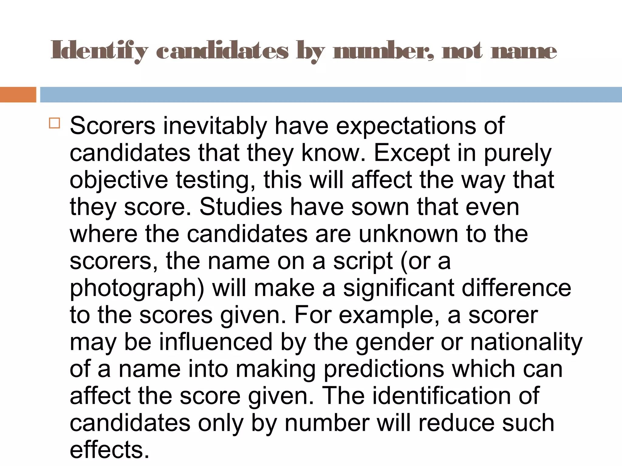 Identify candidates by number, not name 
 Scorers inevitably have expectations of 
candidates that they know. Except in purely 
objective testing, this will affect the way that 
they score. Studies have sown that even 
where the candidates are unknown to the 
scorers, the name on a script (or a 
photograph) will make a significant difference 
to the scores given. For example, a scorer 
may be influenced by the gender or nationality 
of a name into making predictions which can 
affect the score given. The identification of 
candidates only by number will reduce such 
effects. 
 