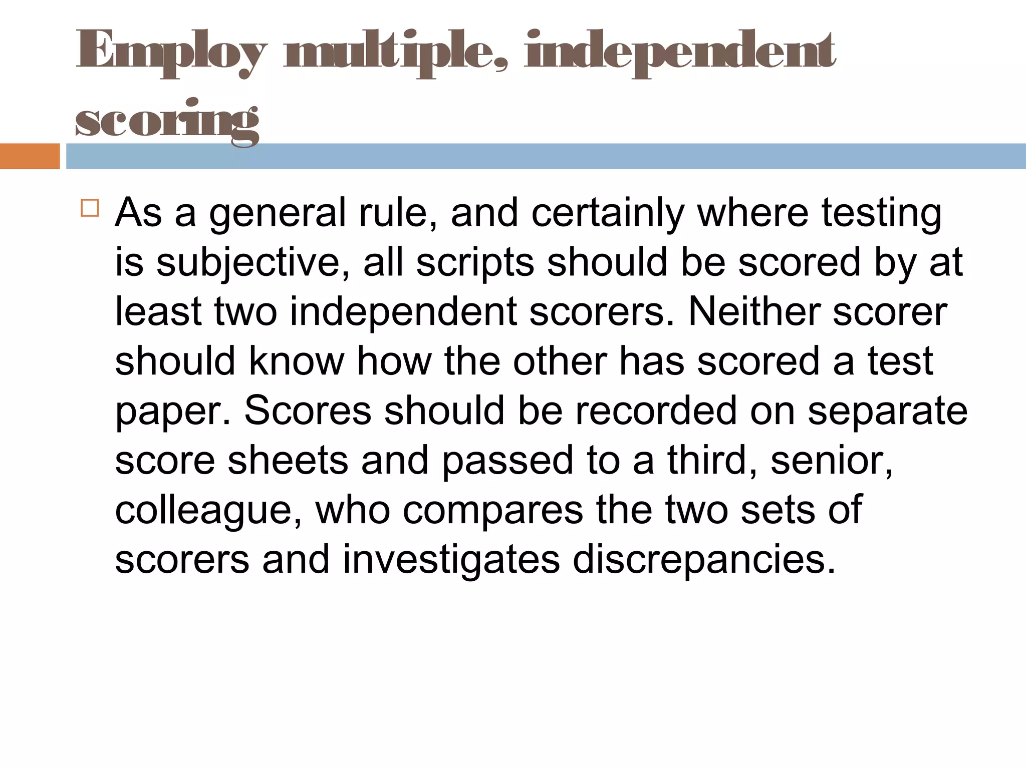 Employ multiple, independent 
scoring 
 As a general rule, and certainly where testing 
is subjective, all scripts should be scored by at 
least two independent scorers. Neither scorer 
should know how the other has scored a test 
paper. Scores should be recorded on separate 
score sheets and passed to a third, senior, 
colleague, who compares the two sets of 
scorers and investigates discrepancies. 
 