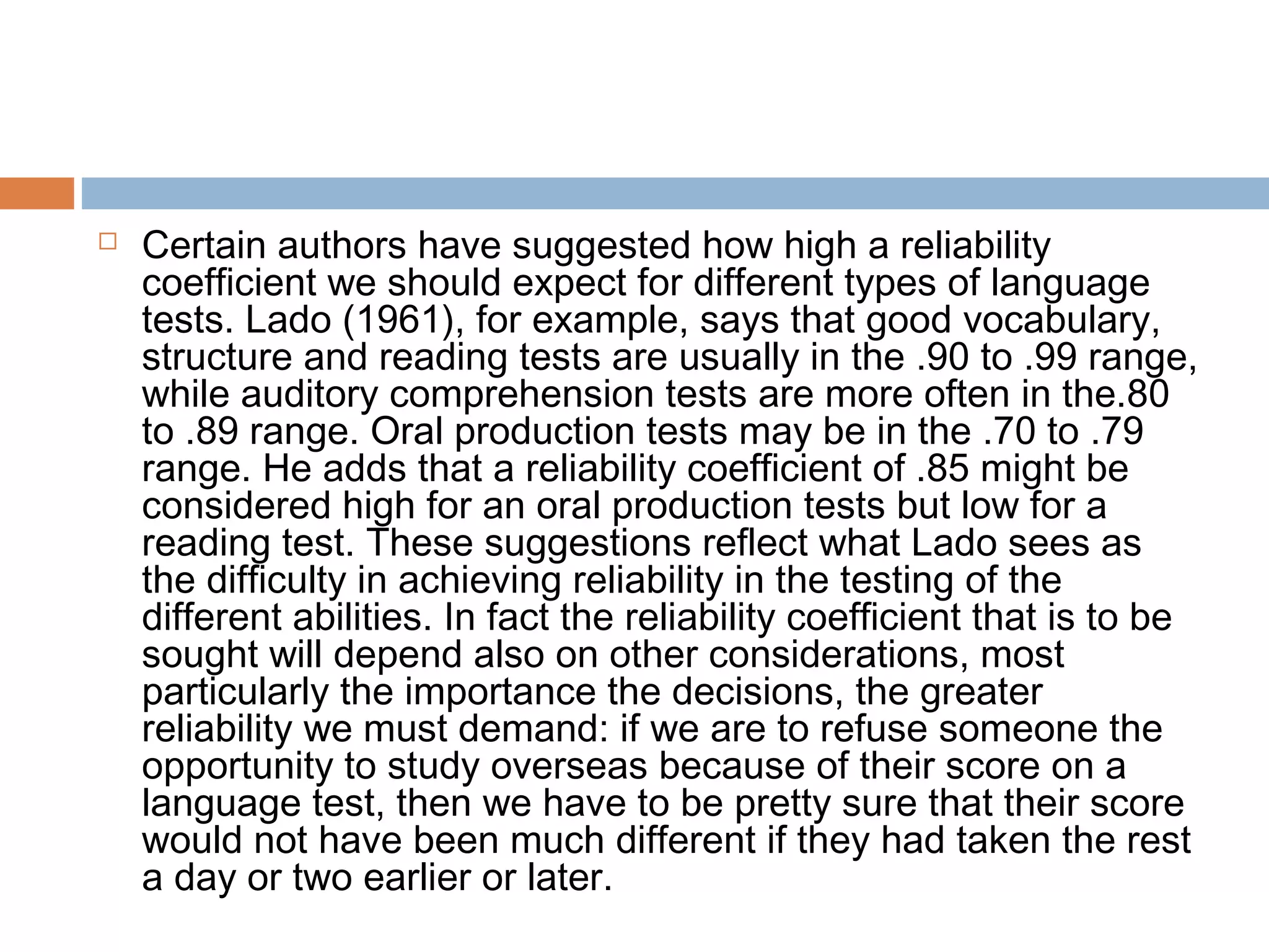  Certain authors have suggested how high a reliability 
coefficient we should expect for different types of language 
tests. Lado (1961), for example, says that good vocabulary, 
structure and reading tests are usually in the .90 to .99 range, 
while auditory comprehension tests are more often in the.80 
to .89 range. Oral production tests may be in the .70 to .79 
range. He adds that a reliability coefficient of .85 might be 
considered high for an oral production tests but low for a 
reading test. These suggestions reflect what Lado sees as 
the difficulty in achieving reliability in the testing of the 
different abilities. In fact the reliability coefficient that is to be 
sought will depend also on other considerations, most 
particularly the importance the decisions, the greater 
reliability we must demand: if we are to refuse someone the 
opportunity to study overseas because of their score on a 
language test, then we have to be pretty sure that their score 
would not have been much different if they had taken the rest 
a day or two earlier or later. 
 