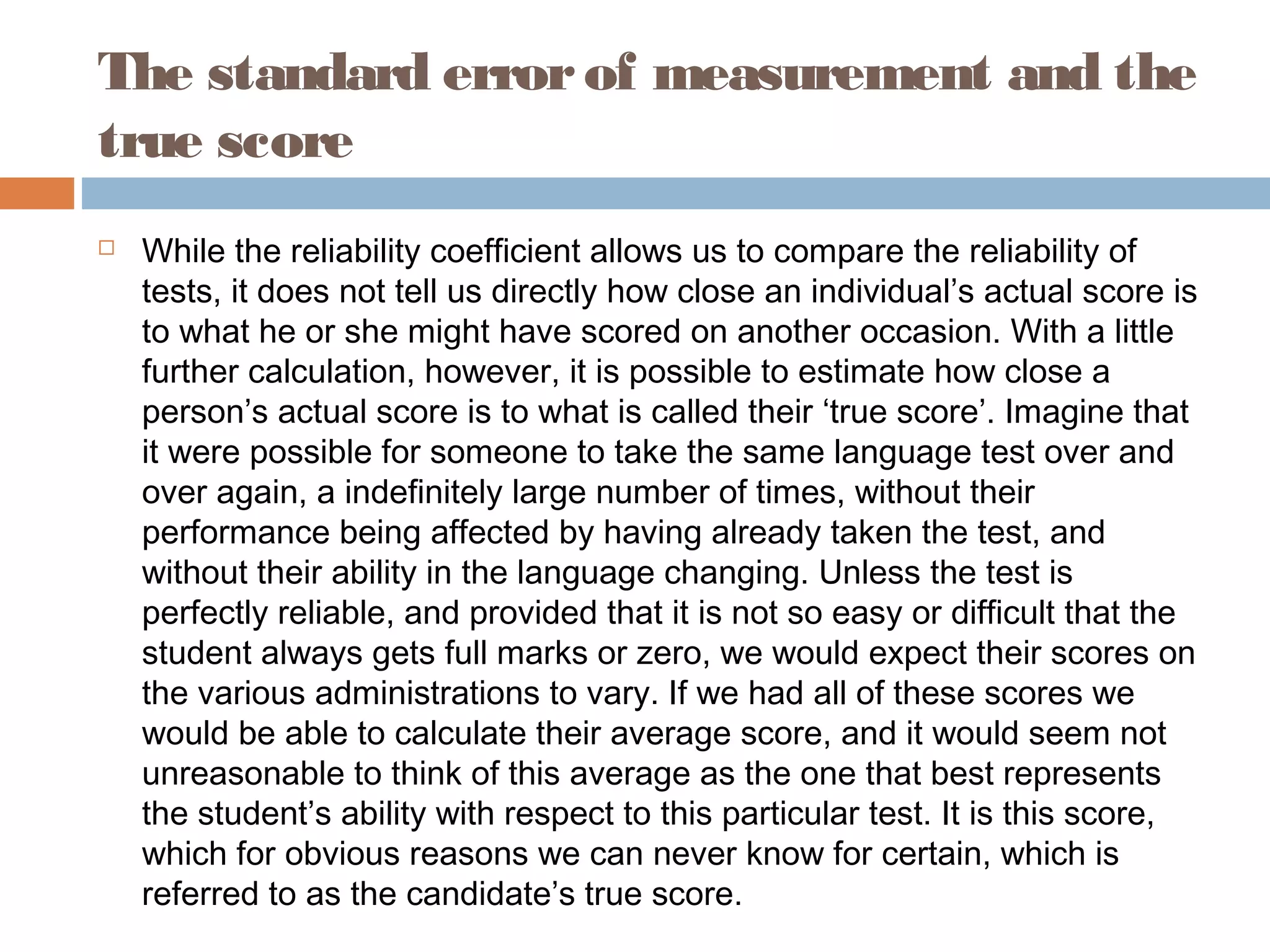 The standard error of measurement and the 
true score 
 While the reliability coefficient allows us to compare the reliability of 
tests, it does not tell us directly how close an individual’s actual score is 
to what he or she might have scored on another occasion. With a little 
further calculation, however, it is possible to estimate how close a 
person’s actual score is to what is called their ‘true score’. Imagine that 
it were possible for someone to take the same language test over and 
over again, a indefinitely large number of times, without their 
performance being affected by having already taken the test, and 
without their ability in the language changing. Unless the test is 
perfectly reliable, and provided that it is not so easy or difficult that the 
student always gets full marks or zero, we would expect their scores on 
the various administrations to vary. If we had all of these scores we 
would be able to calculate their average score, and it would seem not 
unreasonable to think of this average as the one that best represents 
the student’s ability with respect to this particular test. It is this score, 
which for obvious reasons we can never know for certain, which is 
referred to as the candidate’s true score. 
 