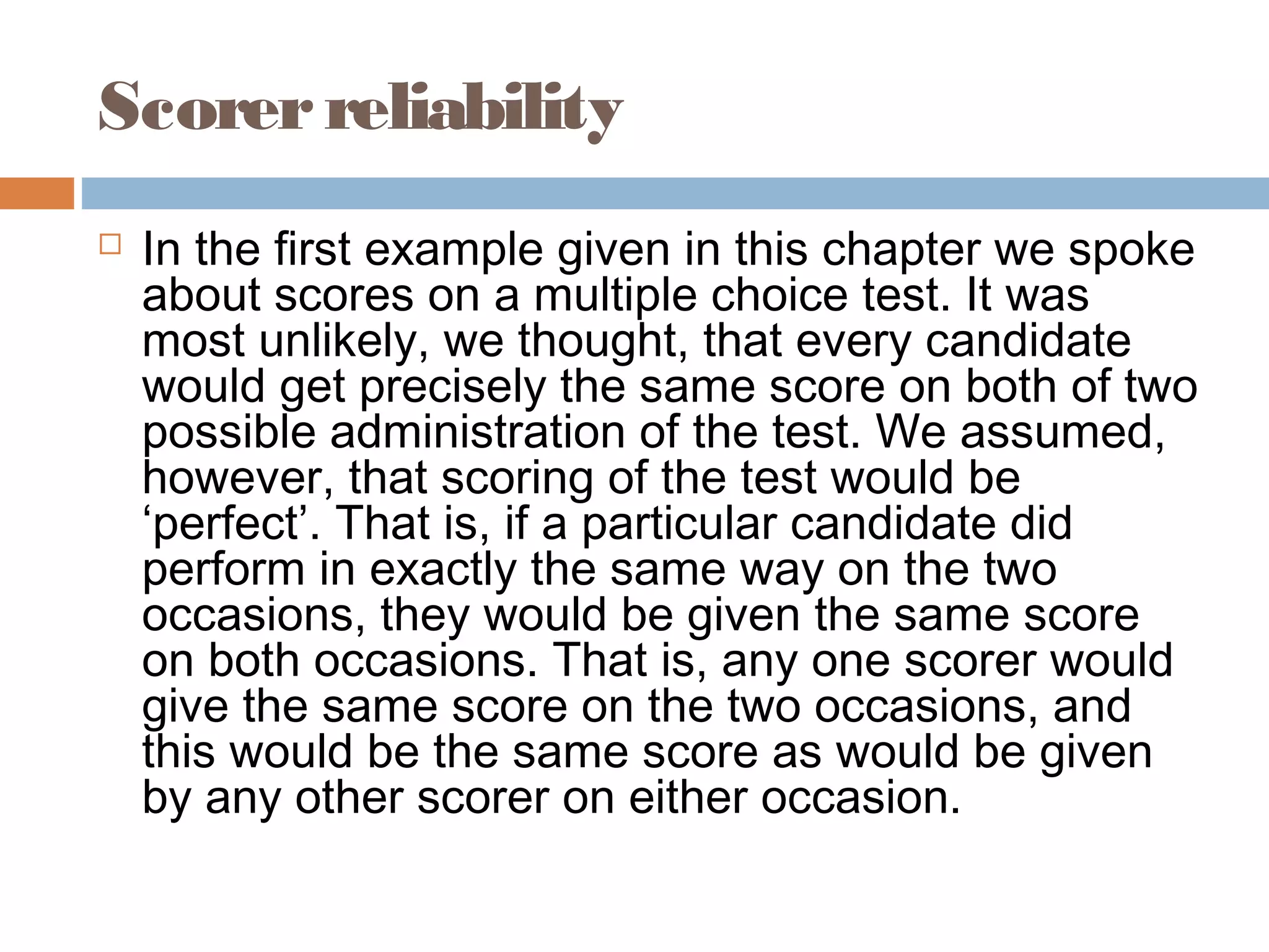 Scorer reliability 
 In the first example given in this chapter we spoke 
about scores on a multiple choice test. It was 
most unlikely, we thought, that every candidate 
would get precisely the same score on both of two 
possible administration of the test. We assumed, 
however, that scoring of the test would be 
‘perfect’. That is, if a particular candidate did 
perform in exactly the same way on the two 
occasions, they would be given the same score 
on both occasions. That is, any one scorer would 
give the same score on the two occasions, and 
this would be the same score as would be given 
by any other scorer on either occasion. 
 