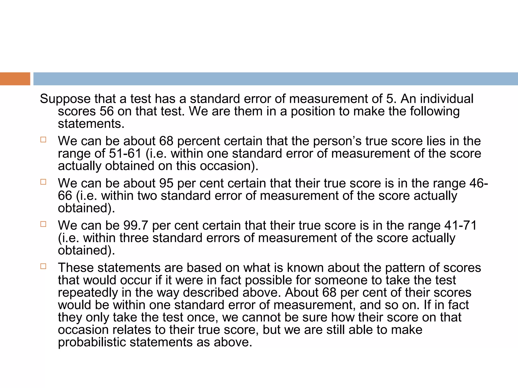 Suppose that a test has a standard error of measurement of 5. An individual 
scores 56 on that test. We are them in a position to make the following 
statements. 
 We can be about 68 percent certain that the person’s true score lies in the 
range of 51-61 (i.e. within one standard error of measurement of the score 
actually obtained on this occasion). 
 We can be about 95 per cent certain that their true score is in the range 46- 
66 (i.e. within two standard error of measurement of the score actually 
obtained). 
 We can be 99.7 per cent certain that their true score is in the range 41-71 
(i.e. within three standard errors of measurement of the score actually 
obtained). 
 These statements are based on what is known about the pattern of scores 
that would occur if it were in fact possible for someone to take the test 
repeatedly in the way described above. About 68 per cent of their scores 
would be within one standard error of measurement, and so on. If in fact 
they only take the test once, we cannot be sure how their score on that 
occasion relates to their true score, but we are still able to make 
probabilistic statements as above. 
 