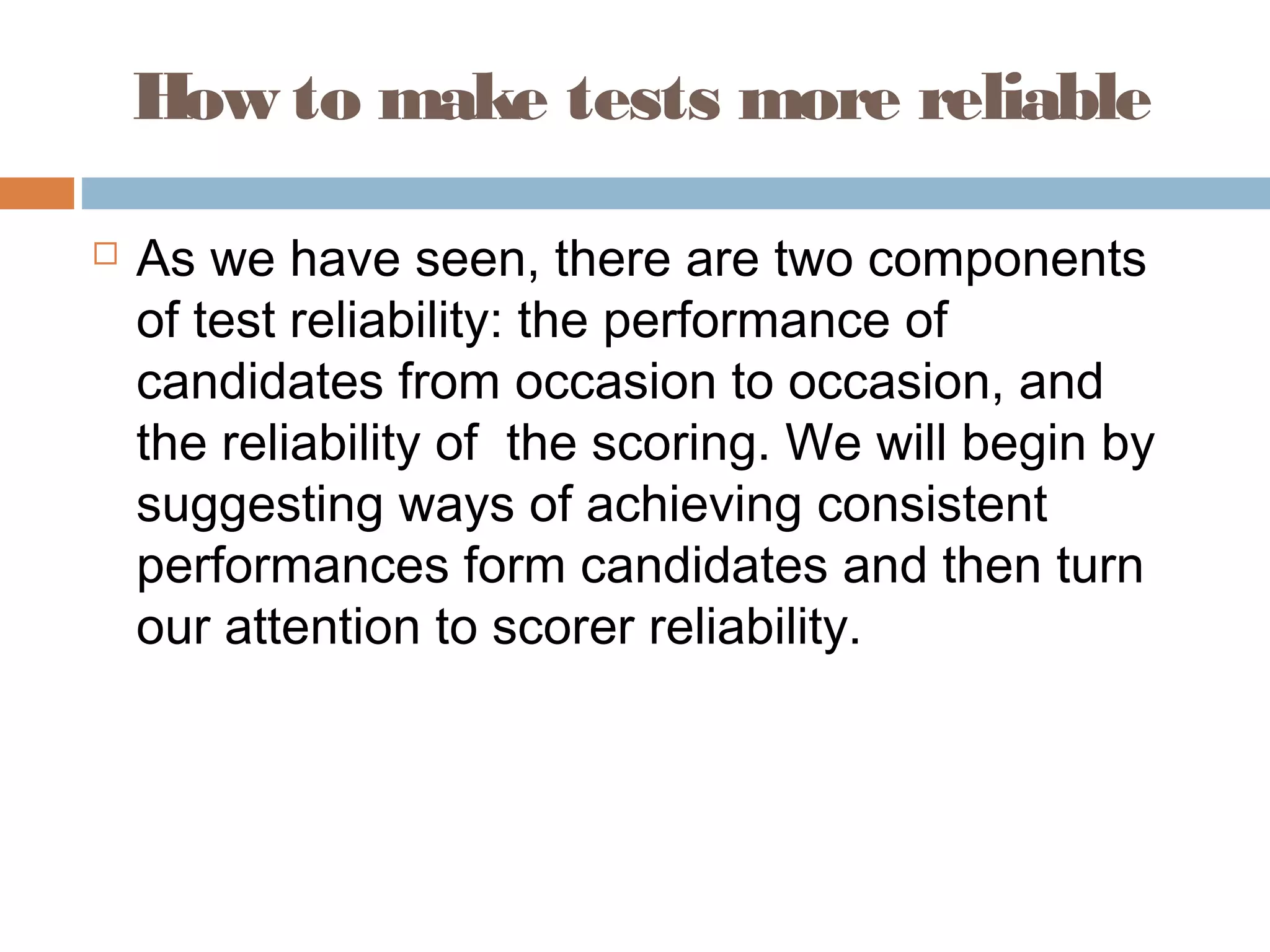 How to make tests more reliable 
 As we have seen, there are two components 
of test reliability: the performance of 
candidates from occasion to occasion, and 
the reliability of the scoring. We will begin by 
suggesting ways of achieving consistent 
performances form candidates and then turn 
our attention to scorer reliability. 
 