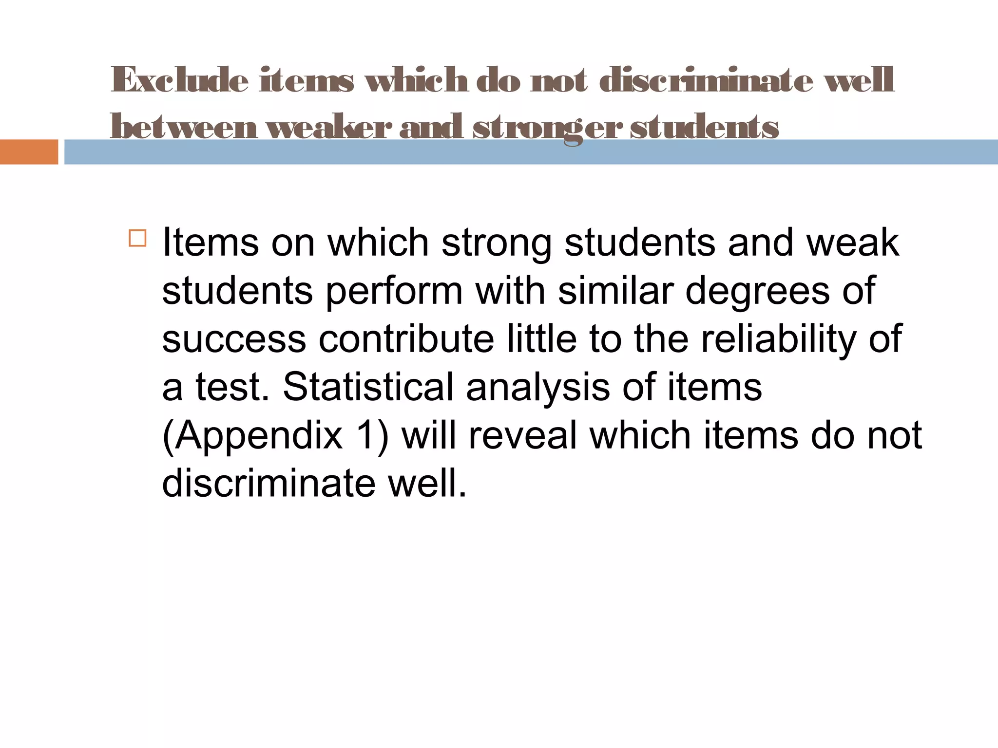 Exclude items which do not discriminate well 
between weaker and stronger students 
 Items on which strong students and weak 
students perform with similar degrees of 
success contribute little to the reliability of 
a test. Statistical analysis of items 
(Appendix 1) will reveal which items do not 
discriminate well. 
 