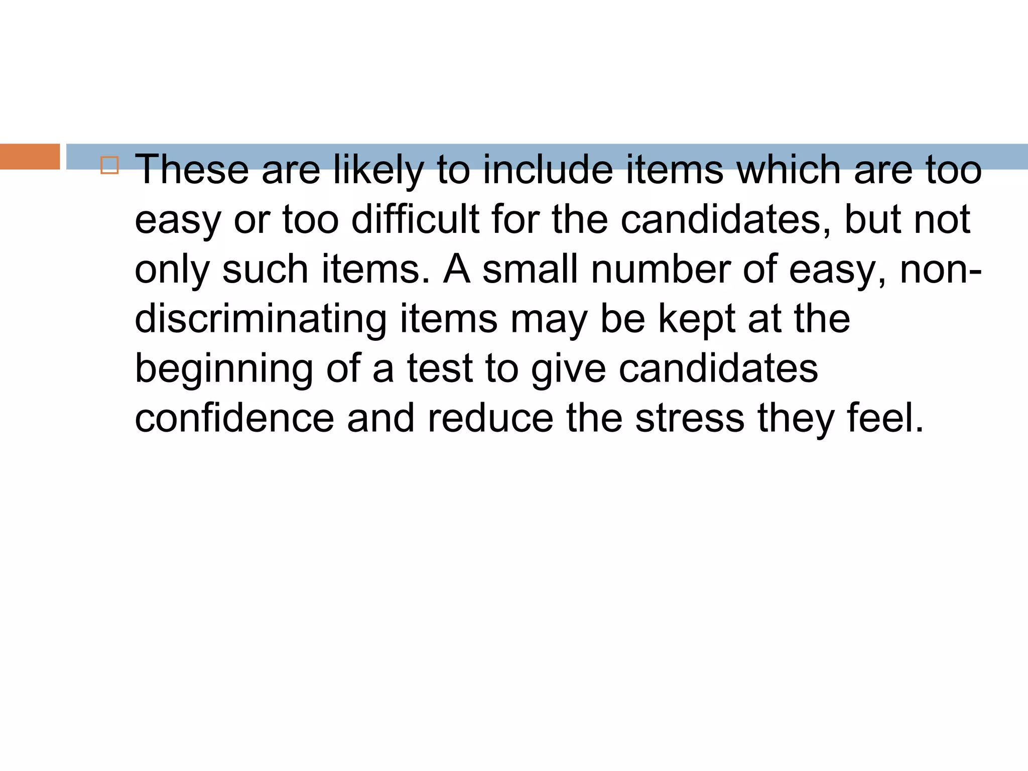  These are likely to include items which are too 
easy or too difficult for the candidates, but not 
only such items. A small number of easy, non-discriminating 
items may be kept at the 
beginning of a test to give candidates 
confidence and reduce the stress they feel. 
 
