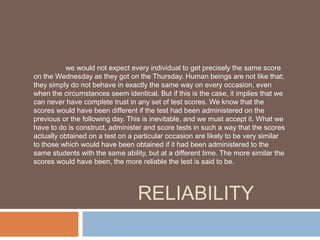 we would not expect every individual to get precisely the same score 
on the Wednesday as they got on the Thursday. Human beings are not like that; 
they simply do not behave in exactly the same way on every occasion, even 
when the circumstances seem identical. But if this is the case, it implies that we 
can never have complete trust in any set of test scores. We know that the 
scores would have been different if the test had been administered on the 
previous or the following day. This is inevitable, and we must accept it. What we 
have to do is construct, administer and score tests in such a way that the scores 
actually obtained on a test on a particular occasion are likely to be very similar 
to those which would have been obtained if it had been administered to the 
same students with the same ability, but at a different time. The more similar the 
scores would have been, the more reliable the test is said to be. 
RELIABILITY 
 