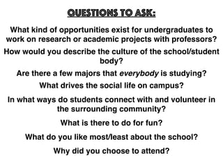 What kind of opportunities exist for undergraduates to
work on research or academic projects with professors?
Questions to Ask:
How would you describe the culture of the school/student
body?
Are there a few majors that everybody is studying?
What drives the social life on campus?
In what ways do students connect with and volunteer in
the surrounding community?
What is there to do for fun?
What do you like most/least about the school?
Why did you choose to attend?
 