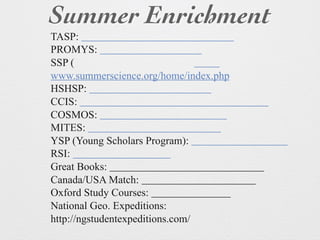 Summer Enrichment
TASP:
PROMYS:
SSP (
www.summerscience.org/home/index.php
HSHSP:
CCIS:
COSMOS:
MITES:
YSP (Young Scholars Program):
RSI:
Great Books:
Canada/USA Match:
Oxford Study Courses:
National Geo. Expeditions:
http://ngstudentexpeditions.com/
 