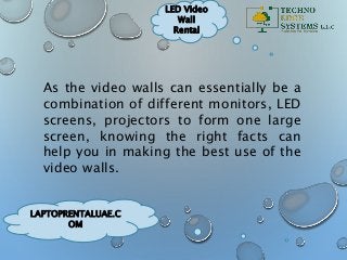 LAPTOPRENTALUAE.C
OM
LED Video
Wall
Rental
As the video walls can essentially be a
combination of different monitors, LED
screens, projectors to form one large
screen, knowing the right facts can
help you in making the best use of the
video walls.
 