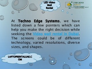 LAPTOPRENTALUAE.C
OM
LED Video
Wall
Rental
At Techno Edge Systems, we have
listed down a few pointers which can
help you make the right decision while
seeking the Video wall rental in Dubai.
The screens could be of different
technology, varied resolutions, diverse
sizes, and shapes.
 