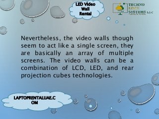 LAPTOPRENTALUAE.C
OM
LED Video
Wall
Rental
Nevertheless, the video walls though
seem to act like a single screen, they
are basically an array of multiple
screens. The video walls can be a
combination of LCD, LED, and rear
projection cubes technologies.
 