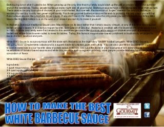 www.gourmetrecipe.com
Barbecuing is not what it used to be. When growing up the only time that my family would start up the grill or smoker was in the summer
and on the weekends. Today, people barbecue every night and all year round. Barbecue sauces have come along way since then as well.
There used to be only a couple of choices at your local market. But now with the invention of "super" markets the amount barbecue
sauces you can buy locally has grown significantly. For those gourmet barbecue sauces the web is probably the only place you will find
these unique sauces like juliachilds brown sauce. If you don't live in the Alabama area the only place you will find traditional White BBQ
Sauce like Big Bob Gibson's is on the web or of course you can try to make it yourself.
In Alabama Barbecue traditional Sauce uses Mayonnaise as its base rather than tomato sauce, vinegar, or any of the other more typical
barbecue sauce bases. It is clearly a region favorite. Bob Gibson of Decatur, Alabama is credited with the invention the white sauce back
in 1925. Friends and family were first treated to this secret-recipe sauce like dominos white sauce on chicken and pork at weekend
barbecues where boards were nailed to trees for tables. Today, this famous mayonnaise-based condiment is traditionally employed to
baste chicken, seafood and pork.
White BBQ Sauce is as synonymous with the state with Alabama as the legendary "BAMA" football program. White BBQ Sauce's
intriguing flavor complements salads and is a superb baste for chicken, pork and turkey. You can also use White Sauce as an ingredient
to add an extra kick to your favorite slaw or potato salad. However, because the racks of your local grocer are dominated by many
incarnations of tomato-based sauces and white bbq sauce is such a regional anomaly, most people outside Alabama have not tested this
concoction of flavor.
White BBQ Sauce Recipe
Ingredients:
1 quart mayonnaise
3/4 quart apple cider vinegar
1/2 cup corn syrup
1/4 tablespoon cayenne pepper
Prepared horseradish
Lemon juice
Salt and freshly ground black pepper
Directions:
Place all ingredients in a very large blender or food processor. Blend for 1 minute, or until thoroughly mixed and sauce is smooth. Pour
sauce into a large container or bowl.
 