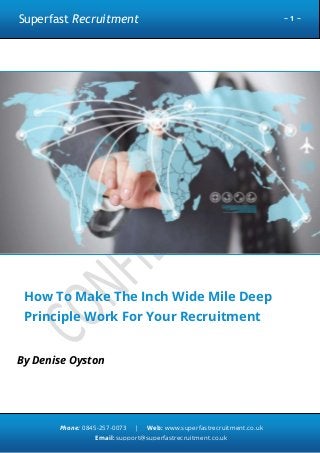 Superfast Recruitment

~1~

How To Make The Inch Wide Mile Deep
Principle Work For Your Recruitment
Business
By Denise Oyston

Phone: 0845-257-0073

|

Web: www.superfastrecruitment.co.uk

Email: support@superfastrecruitment.co.uk

 
