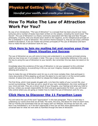 How To Make The Law of Attraction
Work For You?
By way of an introduction, quot;The Law of Attractionquot; is a concept that has been around over many
centuries and a number of books have been written on the subject, including the recent book quot;The
Secretquot;. The Law of Attraction is a theory commonly associated with New Age and New Thought
philosophy. It points, that one should never dwell on the negative, as the metaphysical principle of
life is embodied in a law of attraction. The common theme however is, that we can enjoy unlimited
wealth & abundance, if we can master the primary principals of The Law of Attraction and learn
how to make the law of attraction work for you.


Click Here to Join my mailing list and receive your Free
              Ebook Visualize and Success
The Law of Attraction as you will come to know and understand it, is a primary principal among
what we now know are 11 principals in total. This Law or more importantly believing in this Law is
the key to using the Law of Attraction to your benefit. But remember this law does not stand on its
own.

Knowledge about the existence of the Law of Attraction is not your passport to this unlimited
wealth and abundance, to everything in life you can ever imagine, however understanding,
allowing and using it is.

How to make the Law of Attraction work for you is a bit more complex than, that portrayed in
many documents of films popping up all over the place to try and cash in on the current public
interest. It takes time and a lot of effort to release the hidden potential you hold.

The first thing, which most people struggle with, is to face the reality of your current life, your
current surroundings. That they are all a, result of your own manifestation, the inner workings of
your mind and sole. They are a direct result of your thoughts, your feelings and what you hold to
be true. Unless you accept responsibility for them and give appreciation for them, you will never
fully control where you are going or master how to make the Law of Attraction work for you.


Click Here to Discover the 11 Forgotten Laws
You will notice the use of the word quot;appreciationquot; in the last paragraph. That is a vital step in
unblocking our wants drive that we all hold. The want, the envy, the desire for what we don't have.
Tell our friends and workmates that we are happy with our lifestyle, the things we have etc. Lets
face it we manifested it, so if we don't appreciate it how can we then show appreciation to the
universal laws for what we now seek to manifest through the laws of attraction.




                             http://www.PhysicsOfGettingWealthy.com
 