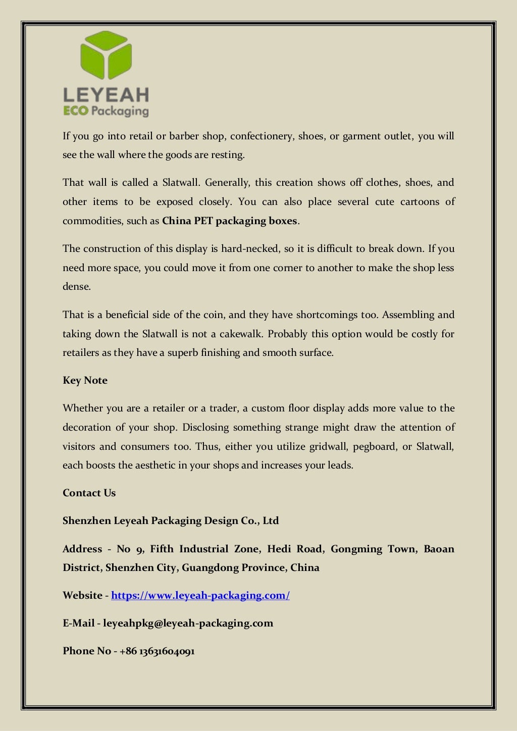 If you go into retail or barber shop, confectionery, shoes, or garment outlet, you will
see the wall where the goods are resting.
That wall is called a Slatwall. Generally, this creation shows off clothes, shoes, and
other items to be exposed closely. You can also place several cute cartoons of
commodities, such as China PET packaging boxes.
The construction of this display is hard-necked, so it is difficult to break down. If you
need more space, you could move it from one corner to another to make the shop less
dense.
That is a beneficial side of the coin, and they have shortcomings too. Assembling and
taking down the Slatwall is not a cakewalk. Probably this option would be costly for
retailers as they have a superb finishing and smooth surface.
Key Note
Whether you are a retailer or a trader, a custom floor display adds more value to the
decoration of your shop. Disclosing something strange might draw the attention of
visitors and consumers too. Thus, either you utilize gridwall, pegboard, or Slatwall,
each boosts the aesthetic in your shops and increases your leads.
Contact Us
Shenzhen Leyeah Packaging Design Co., Ltd
Address - No 9, Fifth Industrial Zone, Hedi Road, Gongming Town, Baoan
District, Shenzhen City, Guangdong Province, China
Website - https://www.leyeah-packaging.com/
E-Mail - leyeahpkg@leyeah-packaging.com
Phone No - +86 13631604091
 