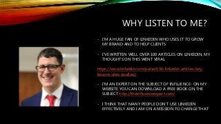 WHY LISTEN TO ME?
- I’M A HUGE FAN OF LINKEDIN WHO USES IT TO GROW
MY BRAND AND TO HELP CLIENTS
- I’VE WRITTEN WELL OVER 1...